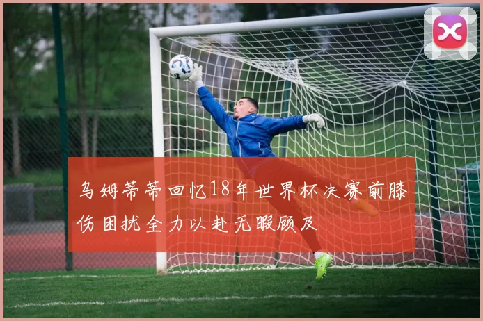 乌姆蒂蒂回忆18年世界杯决赛前膝伤困扰全力以赴无暇顾及