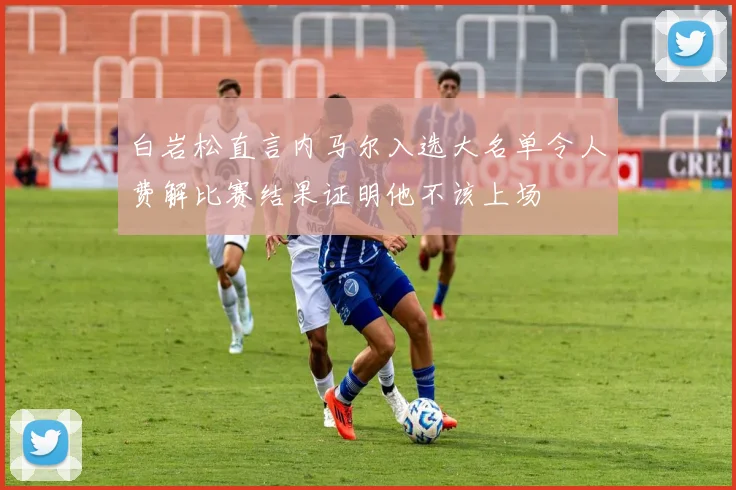 白岩松直言内马尔入选大名单令人费解比赛结果证明他不该上场