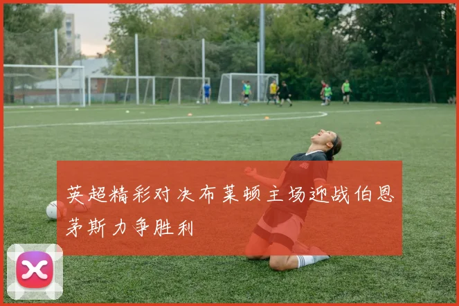 英超精彩对决布莱顿主场迎战伯恩茅斯力争胜利