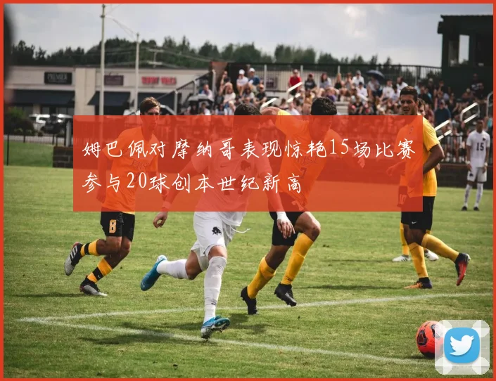 姆巴佩对摩纳哥表现惊艳15场比赛参与20球创本世纪新高