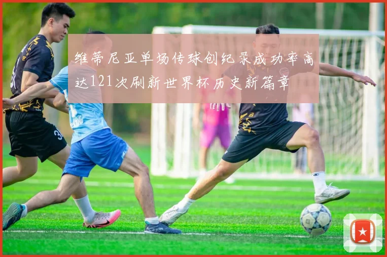 维蒂尼亚单场传球创纪录成功率高达121次刷新世界杯历史新篇章