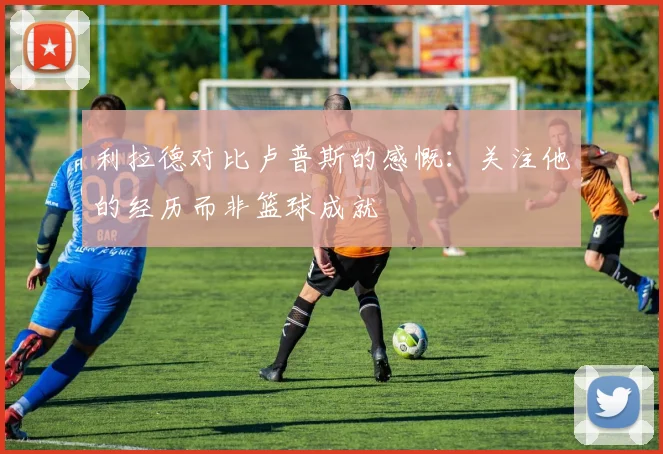 利拉德对比卢普斯的感慨：关注他的经历而非篮球成就