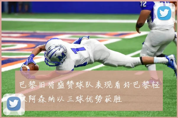 巴黎旧将盛赞球队表现看好巴黎轻取阿森纳以三球优势获胜