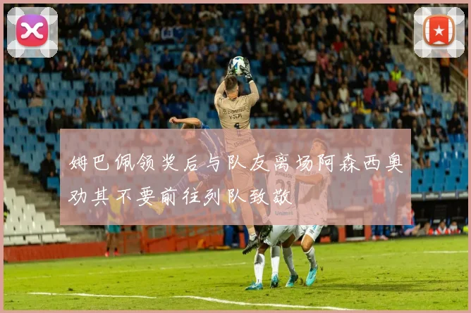 姆巴佩领奖后与队友离场阿森西奥劝其不要前往列队致敬