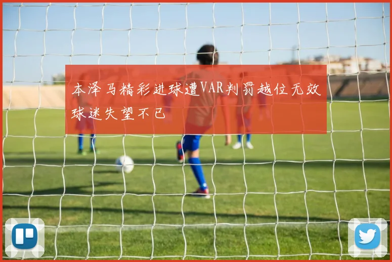 本泽马精彩进球遭VAR判罚越位无效球迷失望不已