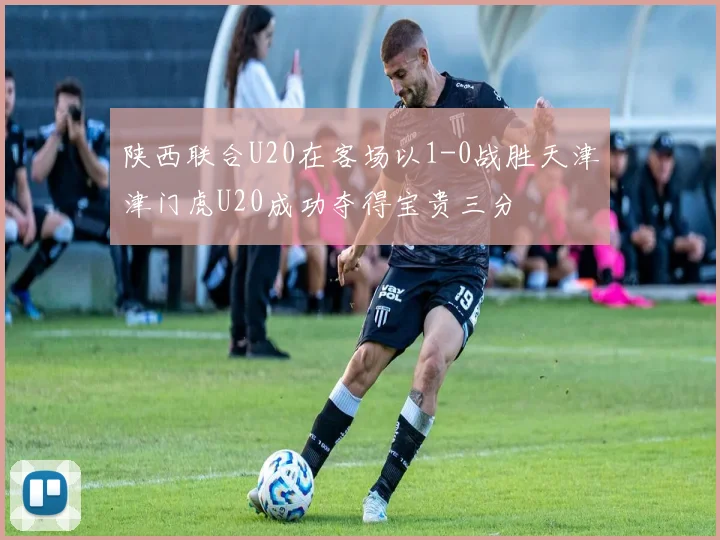 陕西联合U20在客场以1-0战胜天津津门虎U20成功夺得宝贵三分