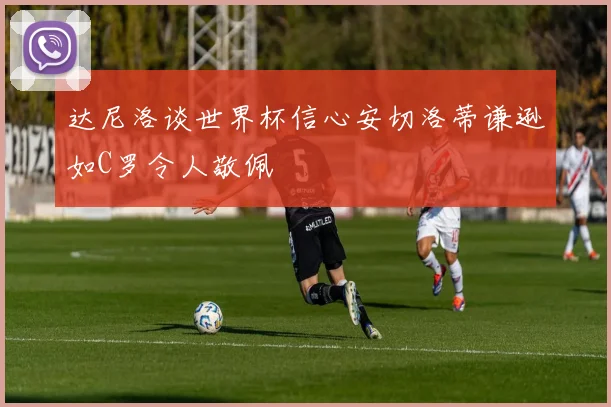 达尼洛谈世界杯信心安切洛蒂谦逊如C罗令人敬佩