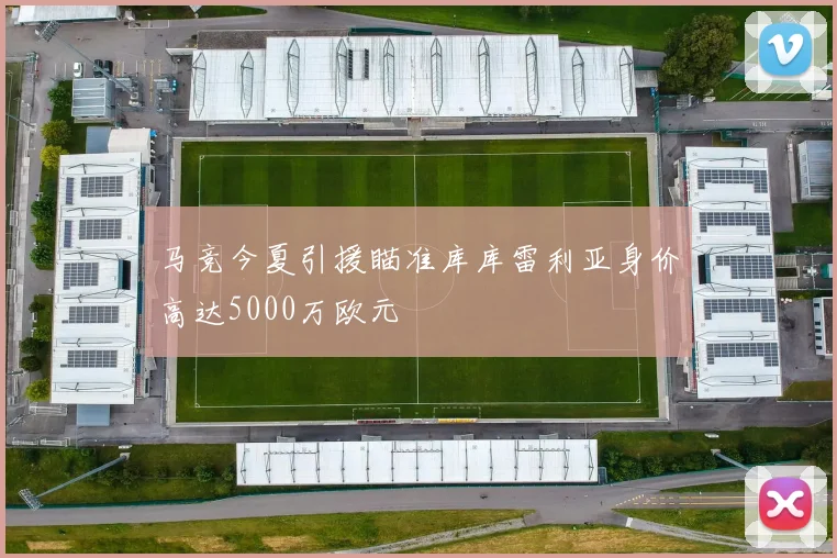 马竞今夏引援瞄准库库雷利亚身价高达5000万欧元