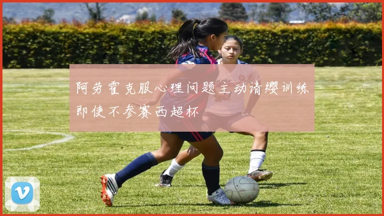 阿劳霍克服心理问题主动请缨训练即使不参赛西超杯
