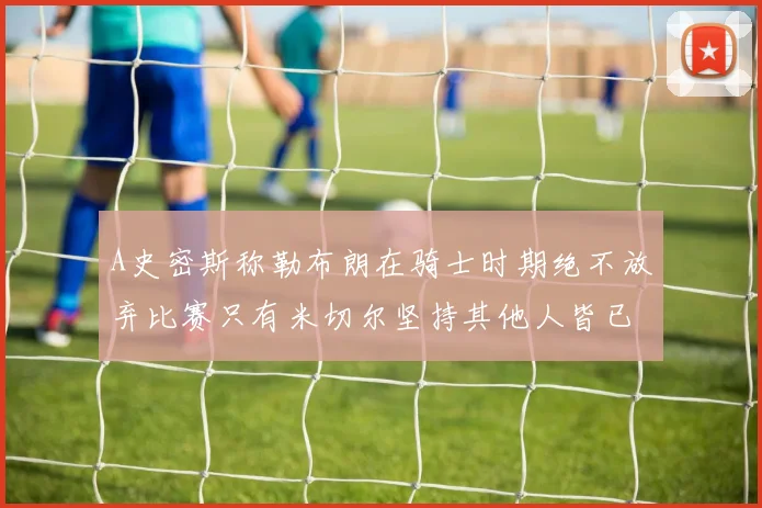 A史密斯称勒布朗在骑士时期绝不放弃比赛只有米切尔坚持其他人皆已放弃
