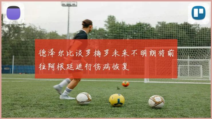 德泽尔比谈罗梅罗未来不明朗将前往阿根廷进行伤病恢复