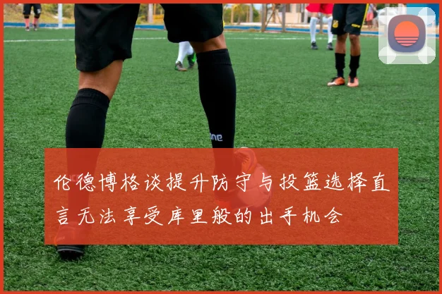 伦德博格谈提升防守与投篮选择直言无法享受库里般的出手机会