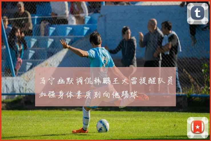马宁幽默调侃韩鹏王大雷提醒队员加强身体素质别向他踢球