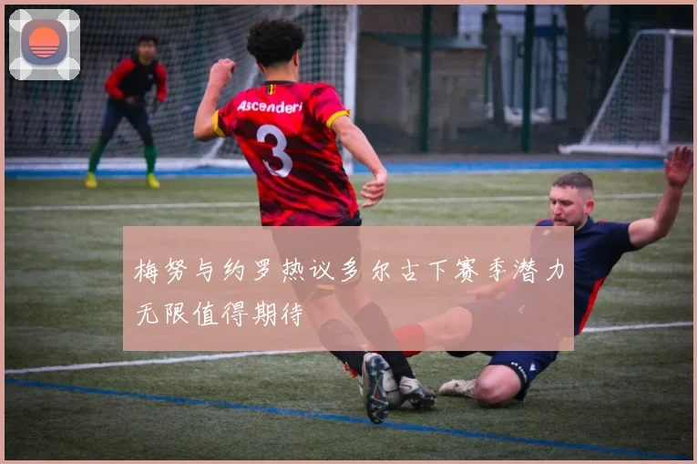 梅努与约罗热议多尔古下赛季潜力无限值得期待