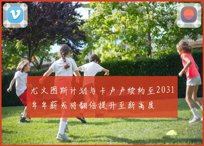 尤文图斯计划与卡卢卢续约至2031年年薪或将翻倍提升至新高度