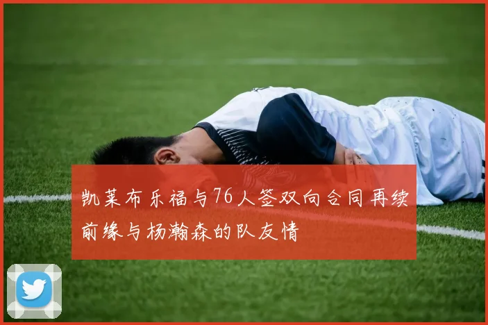 凯莱布乐福与76人签双向合同再续前缘与杨瀚森的队友情