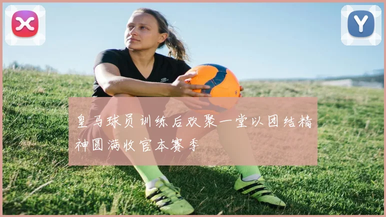 皇马球员训练后欢聚一堂以团结精神圆满收官本赛季