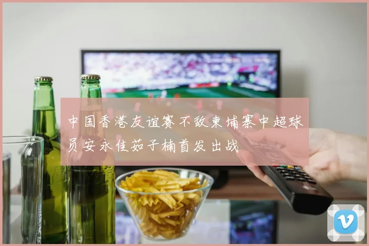中国香港友谊赛不敌柬埔寨中超球员安永佳茹子楠首发出战