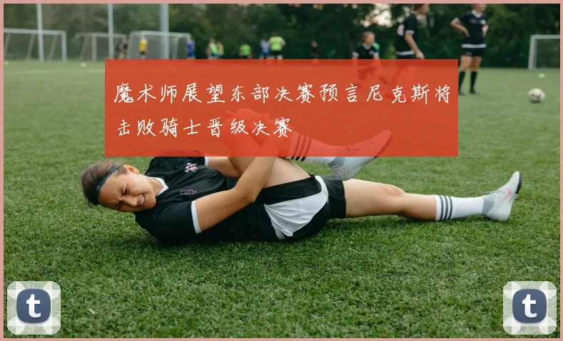 魔术师展望东部决赛预言尼克斯将击败骑士晋级决赛