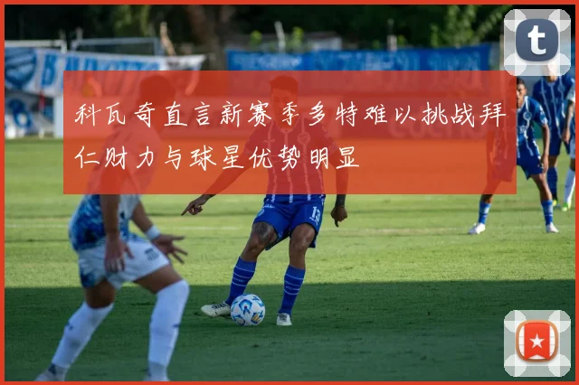 科瓦奇直言新赛季多特难以挑战拜仁财力与球星优势明显
