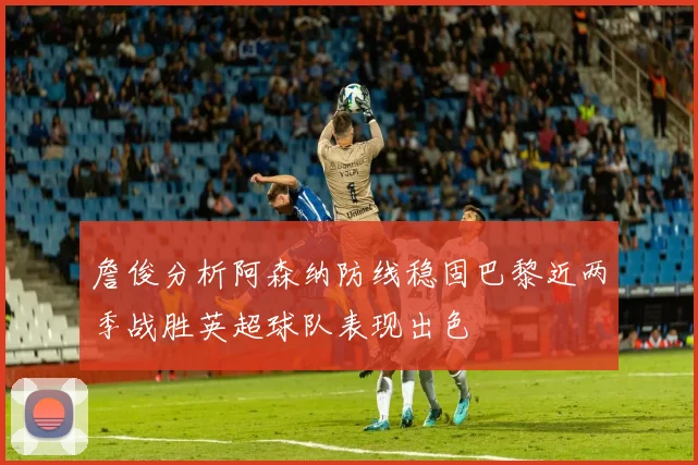 詹俊分析阿森纳防线稳固巴黎近两季战胜英超球队表现出色