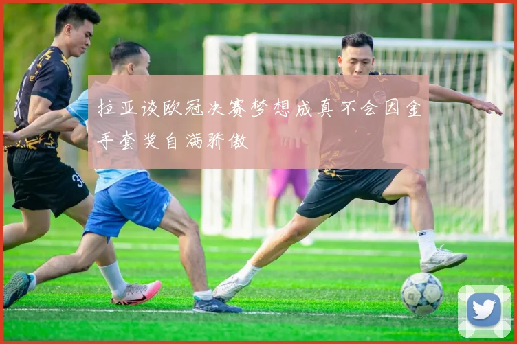 拉亚谈欧冠决赛梦想成真不会因金手套奖自满骄傲