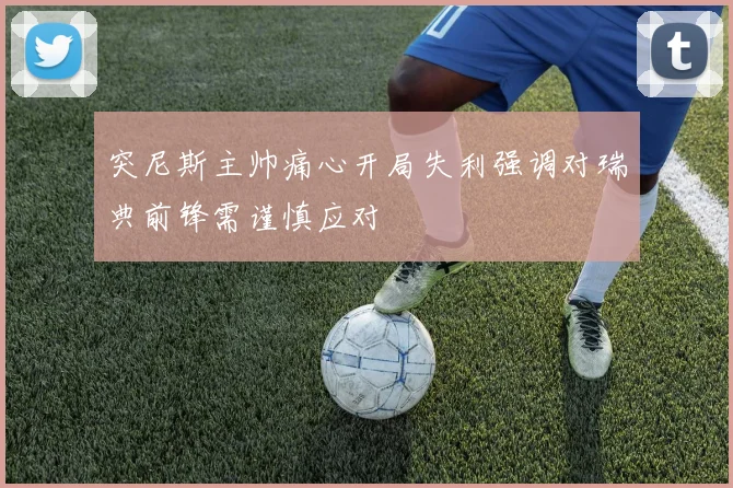 突尼斯主帅痛心开局失利强调对瑞典前锋需谨慎应对